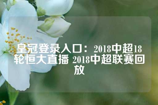 皇冠登录入口：2018中超18轮恒大直播 2018中超联赛回放-第1张图片-皇冠信用盘出租