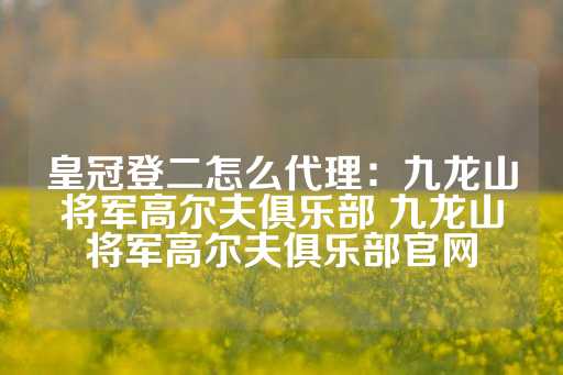 皇冠登二怎么代理：九龙山将军高尔夫俱乐部 九龙山将军高尔夫俱乐部官网-第1张图片-皇冠信用盘出租