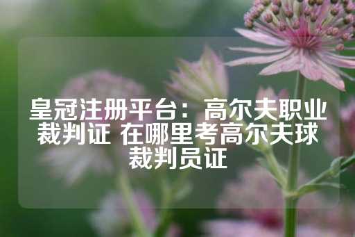 皇冠注册平台：高尔夫职业裁判证 在哪里考高尔夫球裁判员证