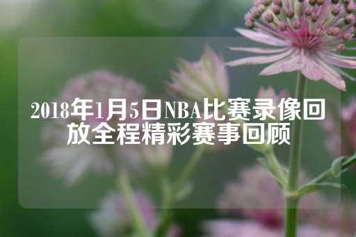 2018年1月5日NBA比赛录像回放全程精彩赛事回顾-第1张图片-皇冠信用盘出租