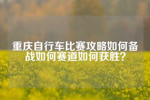 重庆自行车比赛攻略如何备战如何赛道如何获胜？-第1张图片-皇冠信用盘出租