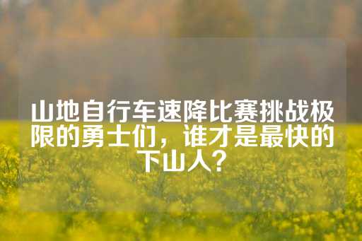 山地自行车速降比赛挑战极限的勇士们，谁才是最快的下山人？